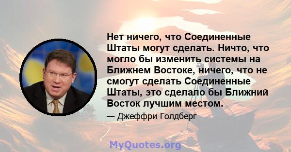 Нет ничего, что Соединенные Штаты могут сделать. Ничто, что могло бы изменить системы на Ближнем Востоке, ничего, что не смогут сделать Соединенные Штаты, это сделало бы Ближний Восток лучшим местом.