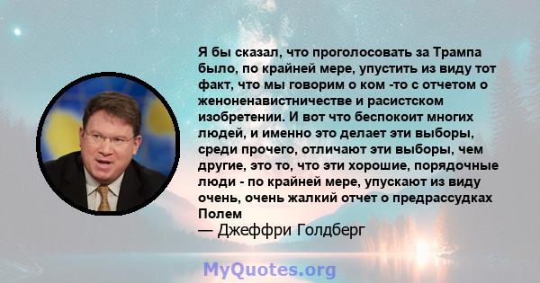 Я бы сказал, что проголосовать за Трампа было, по крайней мере, упустить из виду тот факт, что мы говорим о ком -то с отчетом о женоненавистничестве и расистском изобретении. И вот что беспокоит многих людей, и именно