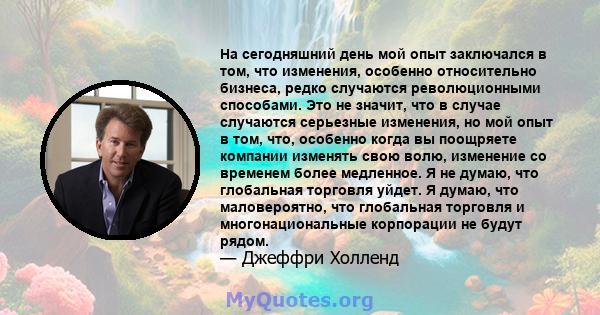 На сегодняшний день мой опыт заключался в том, что изменения, особенно относительно бизнеса, редко случаются революционными способами. Это не значит, что в случае случаются серьезные изменения, но мой опыт в том, что,