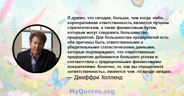 Я думаю, что сегодня, больше, чем когда -либо, корпоративная ответственность является лучшим стратегическим, а также финансовым путем, которым могут следовать большинство предприятий. Для большинства предприятий есть