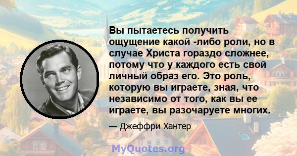 Вы пытаетесь получить ощущение какой -либо роли, но в случае Христа гораздо сложнее, потому что у каждого есть свой личный образ его. Это роль, которую вы играете, зная, что независимо от того, как вы ее играете, вы