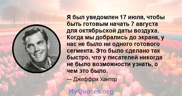 Я был уведомлен 17 июля, чтобы быть готовым начать 7 августа для октябрьской даты воздуха. Когда мы добрались до экрана, у нас не было ни одного готового сегмента. Это было сделано так быстро, что у писателей никогда не 