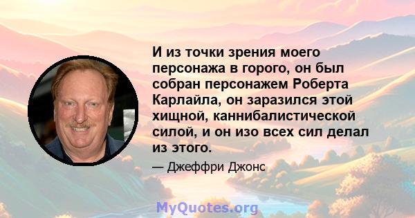 И из точки зрения моего персонажа в горого, он был собран персонажем Роберта Карлайла, он заразился этой хищной, каннибалистической силой, и он изо всех сил делал из этого.