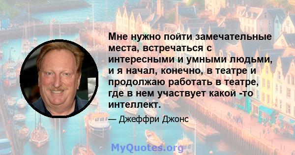 Мне нужно пойти замечательные места, встречаться с интересными и умными людьми, и я начал, конечно, в театре и продолжаю работать в театре, где в нем участвует какой -то интеллект.