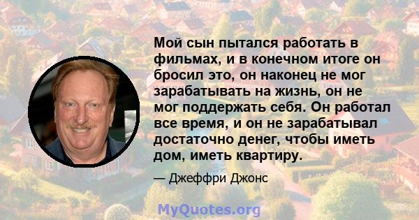 Мой сын пытался работать в фильмах, и в конечном итоге он бросил это, он наконец не мог зарабатывать на жизнь, он не мог поддержать себя. Он работал все время, и он не зарабатывал достаточно денег, чтобы иметь дом,