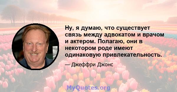 Ну, я думаю, что существует связь между адвокатом и врачом и актером. Полагаю, они в некотором роде имеют одинаковую привлекательность.