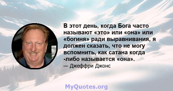 В этот день, когда Бога часто называют «это» или «она» или «богиня» ради выравнивания, я должен сказать, что не могу вспомнить, как сатана когда -либо называется «она».