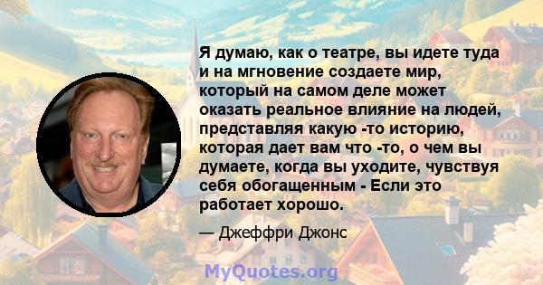 Я думаю, как о театре, вы идете туда и на мгновение создаете мир, который на самом деле может оказать реальное влияние на людей, представляя какую -то историю, которая дает вам что -то, о чем вы думаете, когда вы