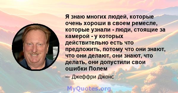 Я знаю многих людей, которые очень хороши в своем ремесле, которые узнали - люди, стоящие за камерой - у которых действительно есть что предложить, потому что они знают, что они делают, они знают, что делать, они