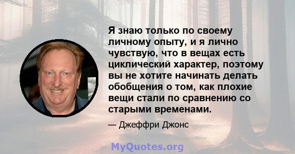 Я знаю только по своему личному опыту, и я лично чувствую, что в вещах есть циклический характер, поэтому вы не хотите начинать делать обобщения о том, как плохие вещи стали по сравнению со старыми временами.