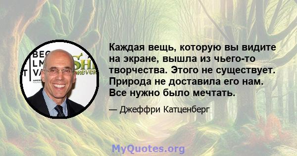 Каждая вещь, которую вы видите на экране, вышла из чьего-то творчества. Этого не существует. Природа не доставила его нам. Все нужно было мечтать.