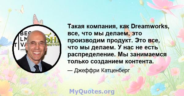 Такая компания, как Dreamworks, все, что мы делаем, это производим продукт. Это все, что мы делаем. У нас не есть распределение. Мы занимаемся только созданием контента.