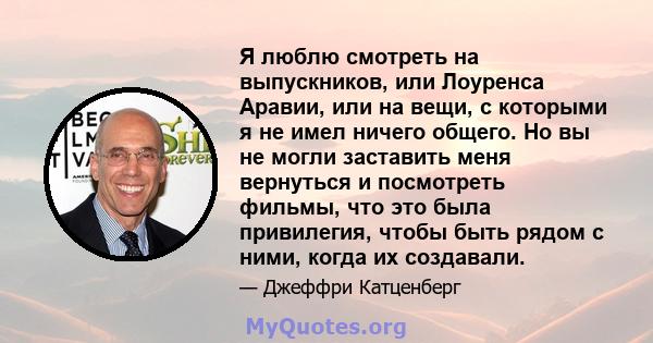 Я люблю смотреть на выпускников, или Лоуренса Аравии, или на вещи, с которыми я не имел ничего общего. Но вы не могли заставить меня вернуться и посмотреть фильмы, что это была привилегия, чтобы быть рядом с ними, когда 