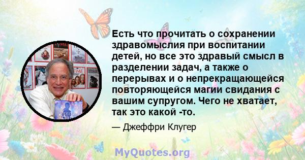 Есть что прочитать о сохранении здравомыслия при воспитании детей, но все это здравый смысл в разделении задач, а также о перерывах и о непрекращающейся повторяющейся магии свидания с вашим супругом. Чего не хватает,