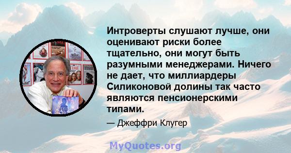 Интроверты слушают лучше, они оценивают риски более тщательно, они могут быть разумными менеджерами. Ничего не дает, что миллиардеры Силиконовой долины так часто являются пенсионерскими типами.