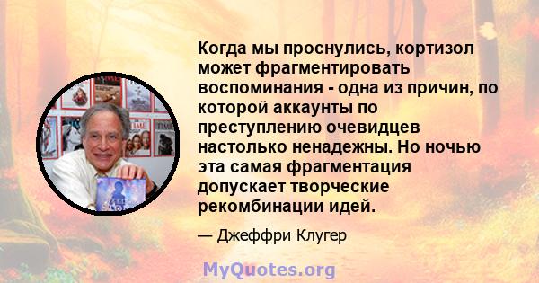 Когда мы проснулись, кортизол может фрагментировать воспоминания - одна из причин, по которой аккаунты по преступлению очевидцев настолько ненадежны. Но ночью эта самая фрагментация допускает творческие рекомбинации