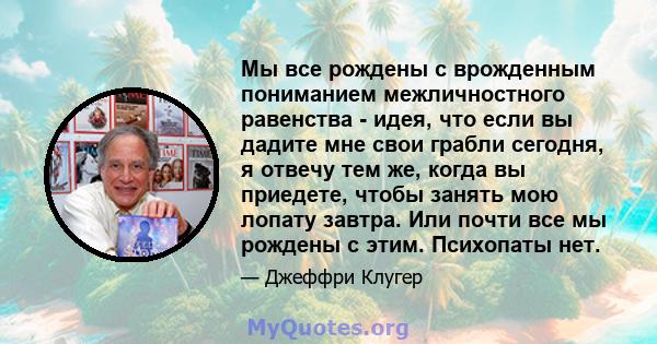 Мы все рождены с врожденным пониманием межличностного равенства - идея, что если вы дадите мне свои грабли сегодня, я отвечу тем же, когда вы приедете, чтобы занять мою лопату завтра. Или почти все мы рождены с этим.