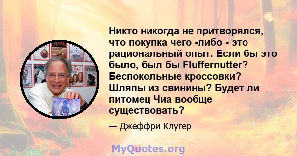 Никто никогда не притворялся, что покупка чего -либо - это рациональный опыт. Если бы это было, был бы Fluffernutter? Беспокольные кроссовки? Шляпы из свинины? Будет ли питомец Чиа вообще существовать?