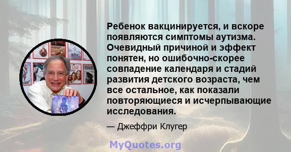 Ребенок вакцинируется, и вскоре появляются симптомы аутизма. Очевидный причиной и эффект понятен, но ошибочно-скорее совпадение календаря и стадий развития детского возраста, чем все остальное, как показали