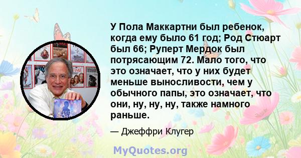 У Пола Маккартни был ребенок, когда ему было 61 год; Род Стюарт был 66; Руперт Мердок был потрясающим 72. Мало того, что это означает, что у них будет меньше выносливости, чем у обычного папы, это означает, что они, ну, 