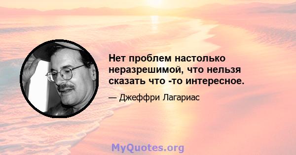 Нет проблем настолько неразрешимой, что нельзя сказать что -то интересное.