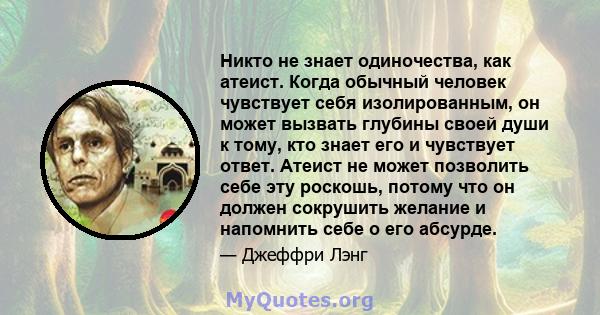 Никто не знает одиночества, как атеист. Когда обычный человек чувствует себя изолированным, он может вызвать глубины своей души к тому, кто знает его и чувствует ответ. Атеист не может позволить себе эту роскошь, потому 