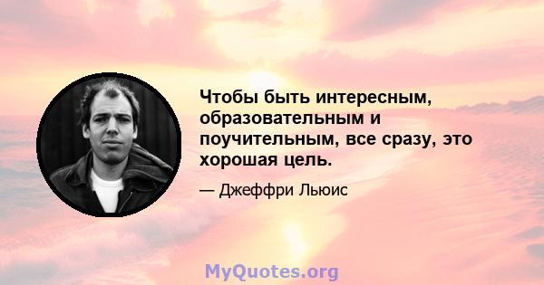 Чтобы быть интересным, образовательным и поучительным, все сразу, это хорошая цель.