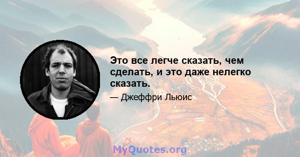 Это все легче сказать, чем сделать, и это даже нелегко сказать.