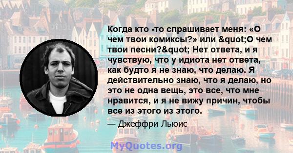 Когда кто -то спрашивает меня: «О чем твои комиксы?» или "О чем твои песни?" Нет ответа, и я чувствую, что у идиота нет ответа, как будто я не знаю, что делаю. Я действительно знаю, что я делаю, но это не одна 