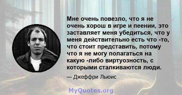 Мне очень повезло, что я не очень хорош в игре и пеении, это заставляет меня убедиться, что у меня действительно есть что -то, что стоит представить, потому что я не могу полагаться на какую -либо виртуозность, с