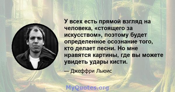 У всех есть прямой взгляд на человека, «стоящего за искусством», поэтому будет определенное осознание того, кто делает песни. Но мне нравятся картины, где вы можете увидеть удары кисти.