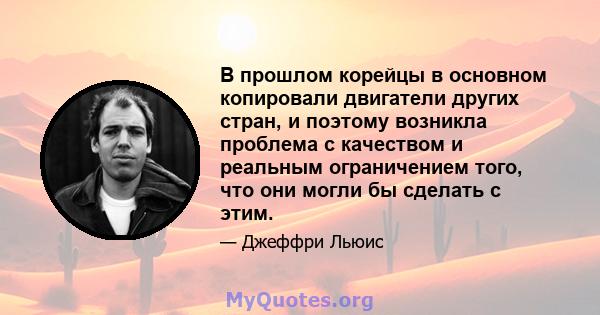 В прошлом корейцы в основном копировали двигатели других стран, и поэтому возникла проблема с качеством и реальным ограничением того, что они могли бы сделать с этим.