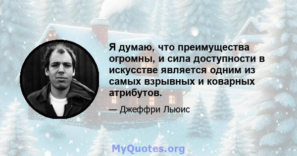 Я думаю, что преимущества огромны, и сила доступности в искусстве является одним из самых взрывных и коварных атрибутов.