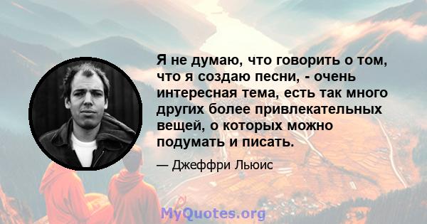 Я не думаю, что говорить о том, что я создаю песни, - очень интересная тема, есть так много других более привлекательных вещей, о которых можно подумать и писать.