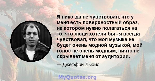 Я никогда не чувствовал, что у меня есть поверхностный образ, на котором нужно полагаться на то, что люди хотели бы - я всегда чувствовал, что моя музыка не будет очень модной музыкой, мой голос не очень модным, ничто