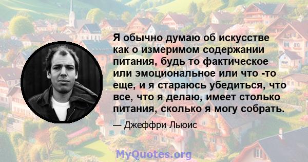 Я обычно думаю об искусстве как о измеримом содержании питания, будь то фактическое или эмоциональное или что -то еще, и я стараюсь убедиться, что все, что я делаю, имеет столько питания, сколько я могу собрать.