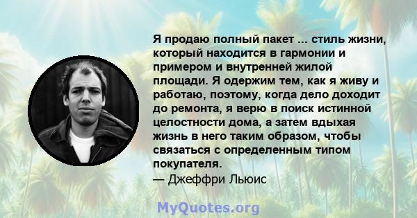 Я продаю полный пакет ... стиль жизни, который находится в гармонии и примером и внутренней жилой площади. Я одержим тем, как я живу и работаю, поэтому, когда дело доходит до ремонта, я верю в поиск истинной целостности 