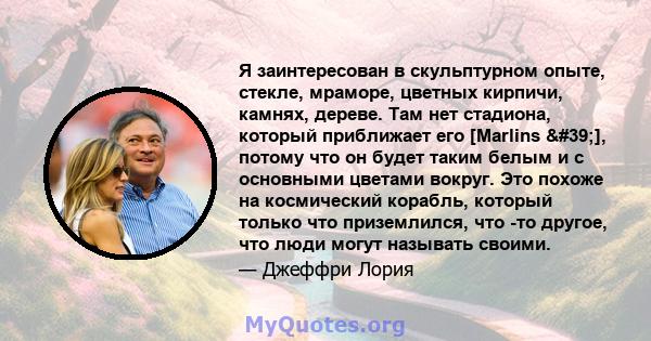 Я заинтересован в скульптурном опыте, стекле, мраморе, цветных кирпичи, камнях, дереве. Там нет стадиона, который приближает его [Marlins '], потому что он будет таким белым и с основными цветами вокруг. Это похоже