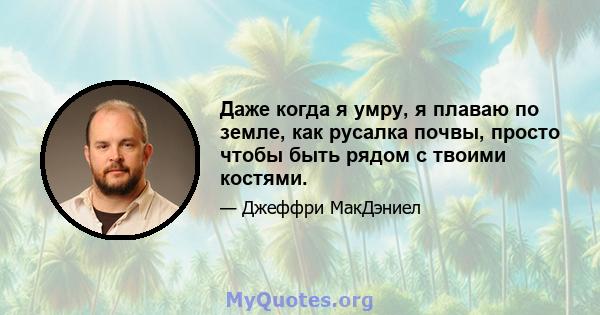 Даже когда я умру, я плаваю по земле, как русалка почвы, просто чтобы быть рядом с твоими костями.