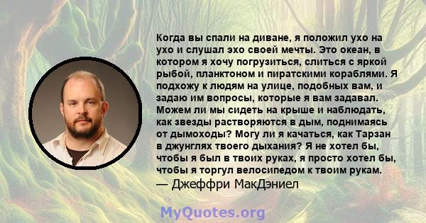 Когда вы спали на диване, я положил ухо на ухо и слушал эхо своей мечты. Это океан, в котором я хочу погрузиться, слиться с яркой рыбой, планктоном и пиратскими кораблями. Я подхожу к людям на улице, подобных вам, и