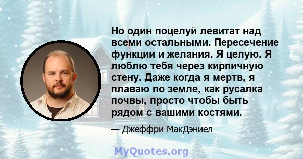 Но один поцелуй левитат над всеми остальными. Пересечение функции и желания. Я целую. Я люблю тебя через кирпичную стену. Даже когда я мертв, я плаваю по земле, как русалка почвы, просто чтобы быть рядом с вашими