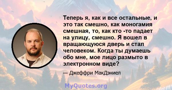 Теперь я, как и все остальные, и это так смешно, как моногамия смешная, то, как кто -то падает на улицу, смешно. Я вошел в вращающуюся дверь и стал человеком. Когда ты думаешь обо мне, мое лицо размыто в электронном