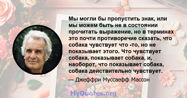 Мы могли бы пропустить знак, или мы можем быть не в состоянии прочитать выражение, но в терминах это почти противоречие сказать, что собака чувствует что -то, но не показывает этого. Что чувствует собака, показывает