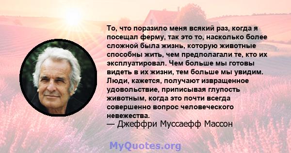 То, что поразило меня всякий раз, когда я посещал ферму, так это то, насколько более сложной была жизнь, которую животные способны жить, чем предполагали те, кто их эксплуатировал. Чем больше мы готовы видеть в их