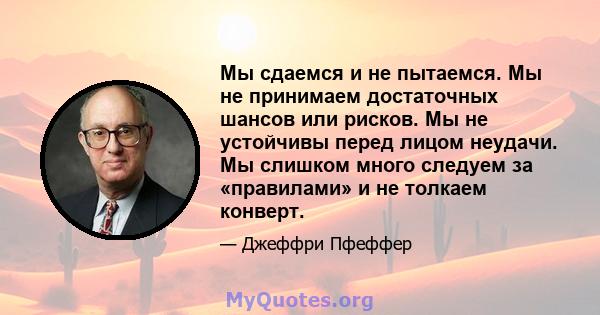 Мы сдаемся и не пытаемся. Мы не принимаем достаточных шансов или рисков. Мы не устойчивы перед лицом неудачи. Мы слишком много следуем за «правилами» и не толкаем конверт.