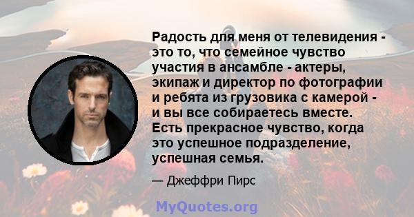 Радость для меня от телевидения - это то, что семейное чувство участия в ансамбле - актеры, экипаж и директор по фотографии и ребята из грузовика с камерой - и вы все собираетесь вместе. Есть прекрасное чувство, когда