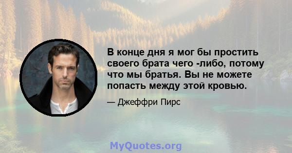 В конце дня я мог бы простить своего брата чего -либо, потому что мы братья. Вы не можете попасть между этой кровью.