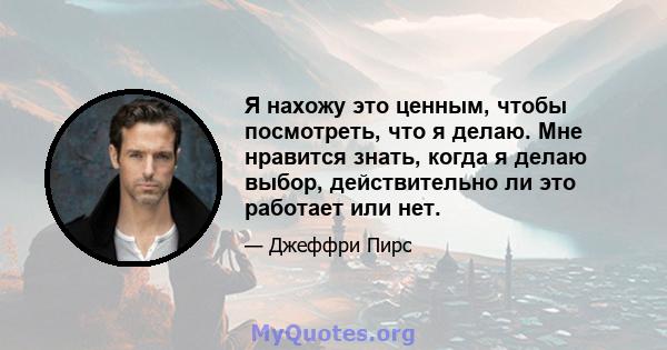 Я нахожу это ценным, чтобы посмотреть, что я делаю. Мне нравится знать, когда я делаю выбор, действительно ли это работает или нет.