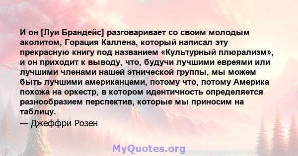 И он [Луи Брандейс] разговаривает со своим молодым аколитом, Горация Каллена, который написал эту прекрасную книгу под названием «Культурный плюрализм», и он приходит к выводу, что, будучи лучшими евреями или лучшими