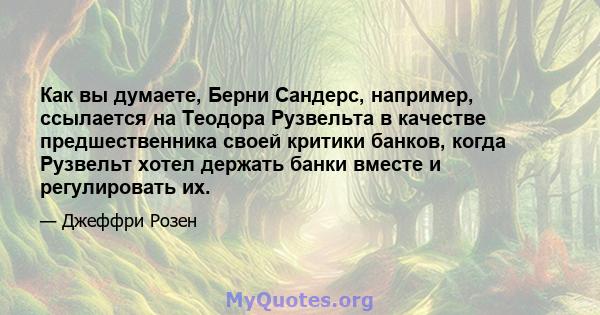 Как вы думаете, Берни Сандерс, например, ссылается на Теодора Рузвельта в качестве предшественника своей критики банков, когда Рузвельт хотел держать банки вместе и регулировать их.